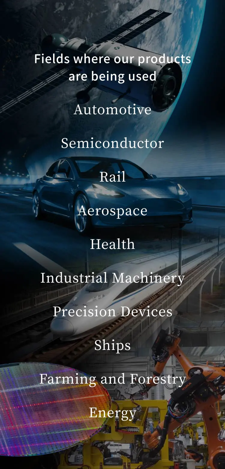Fields where our products are being used - Automotive/Semiconductor/Rail/Aerospace/Health/Industrial Machinery/Precision Devices/Ships/Farming and Forestry/Energy