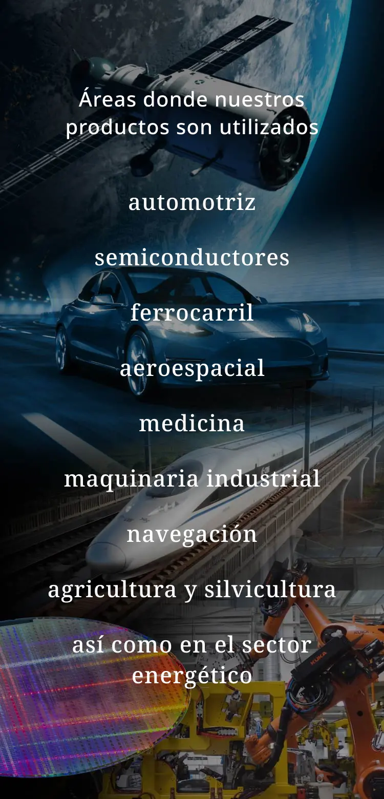 Áreas donde nuestros productos son utilizados：automotriz, semiconductores, ferrocarril, aeroespacial, medicina, maquinaria industrial, navegación, agricultura y silvicultura, así como en el sector energético.